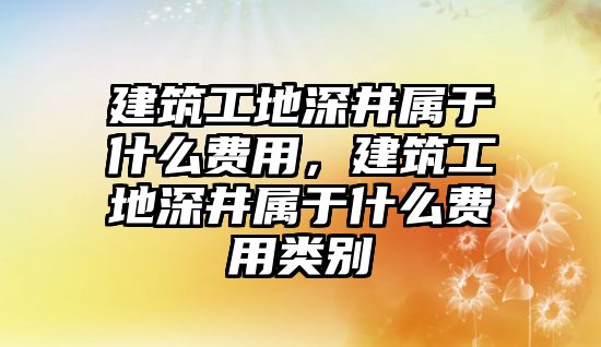 建筑工地深井屬于什么費用，建筑工地深井屬于什么費用類別