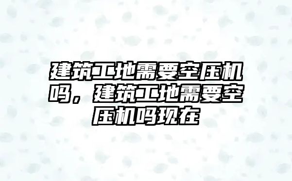 建筑工地需要空壓機嗎，建筑工地需要空壓機嗎現(xiàn)在