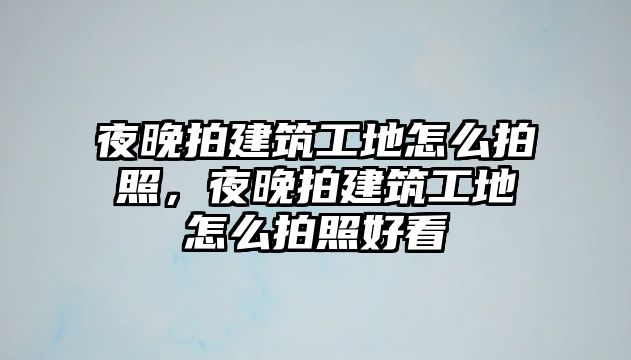 夜晚拍建筑工地怎么拍照，夜晚拍建筑工地怎么拍照好看