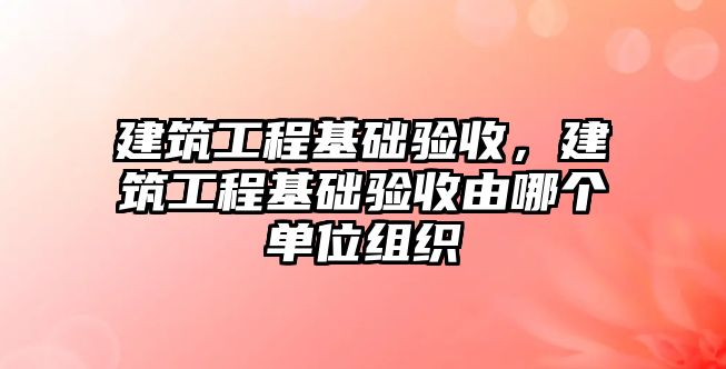 建筑工程基礎驗收，建筑工程基礎驗收由哪個單位組織