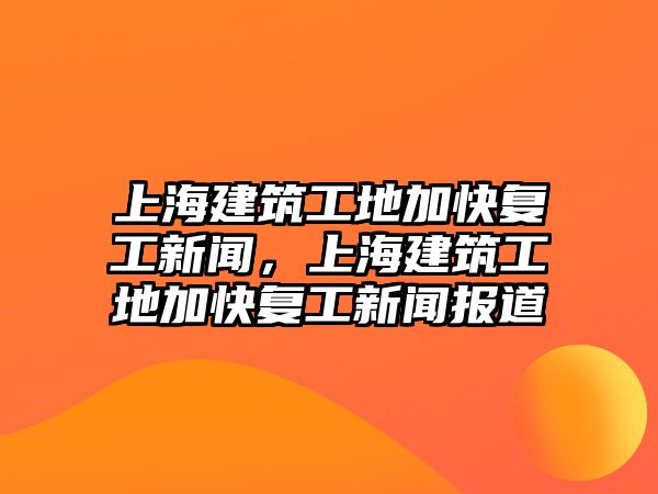 上海建筑工地加快復工新聞，上海建筑工地加快復工新聞報道