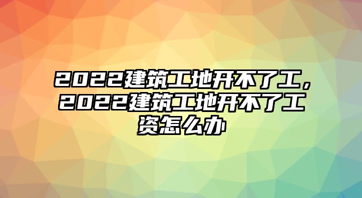 2022建筑工地開不了工，2022建筑工地開不了工資怎么辦