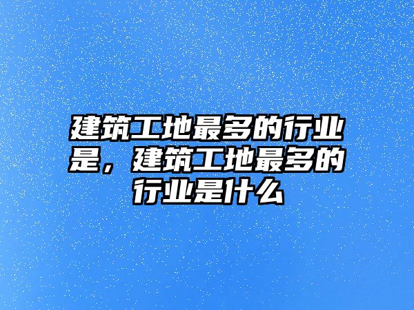 建筑工地最多的行業(yè)是，建筑工地最多的行業(yè)是什么