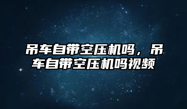 吊車自帶空壓機嗎，吊車自帶空壓機嗎視頻