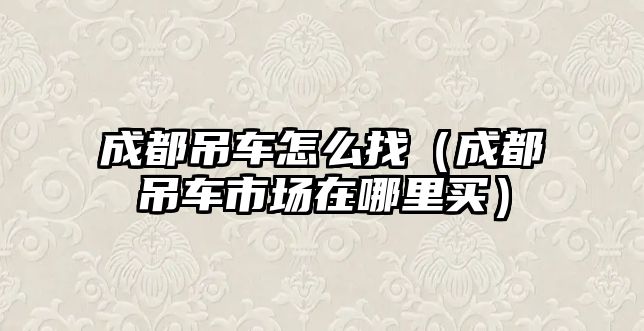 成都吊車怎么找（成都吊車市場在哪里買）