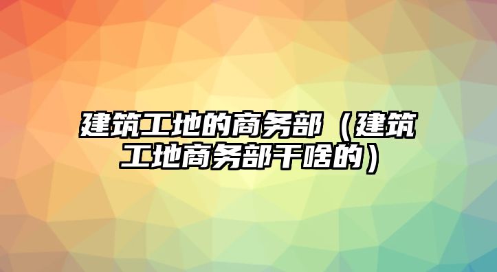 建筑工地的商務(wù)部（建筑工地商務(wù)部干啥的）