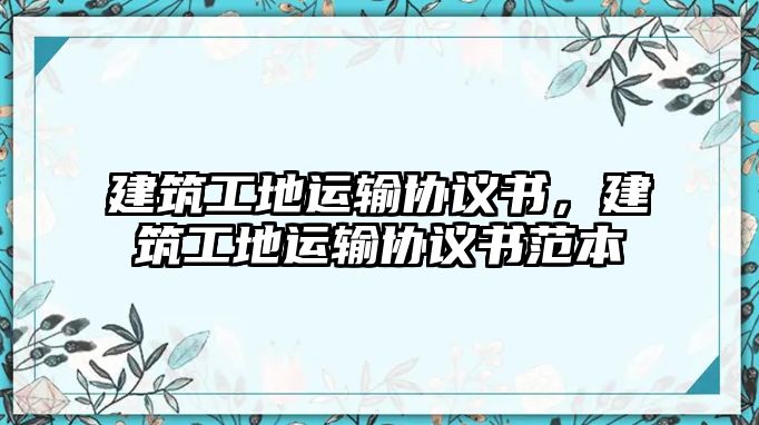 建筑工地運(yùn)輸協(xié)議書，建筑工地運(yùn)輸協(xié)議書范本