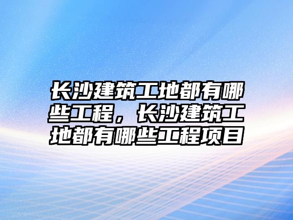 長沙建筑工地都有哪些工程，長沙建筑工地都有哪些工程項(xiàng)目