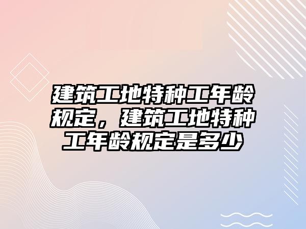 建筑工地特種工年齡規(guī)定，建筑工地特種工年齡規(guī)定是多少