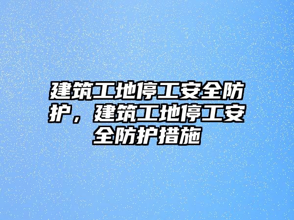 建筑工地停工安全防護，建筑工地停工安全防護措施