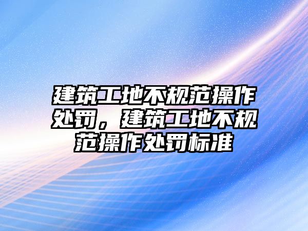 建筑工地不規(guī)范操作處罰，建筑工地不規(guī)范操作處罰標(biāo)準(zhǔn)