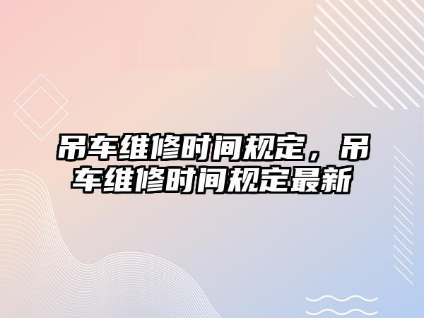 吊車維修時(shí)間規(guī)定，吊車維修時(shí)間規(guī)定最新