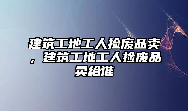 建筑工地工人撿廢品賣，建筑工地工人撿廢品賣給誰