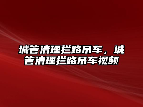 城管清理攔路吊車，城管清理攔路吊車視頻