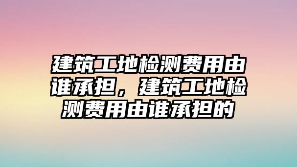 建筑工地檢測費用由誰承擔，建筑工地檢測費用由誰承擔的