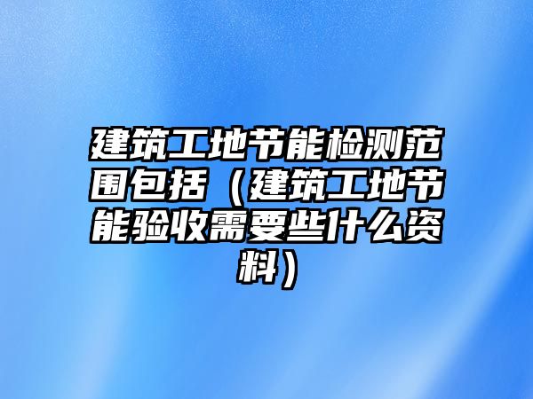 建筑工地節(jié)能檢測范圍包括（建筑工地節(jié)能驗收需要些什么資料）