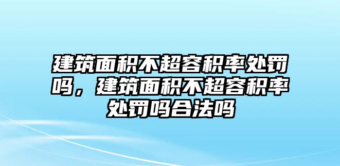 建筑面積不超容積率處罰嗎，建筑面積不超容積率處罰嗎合法嗎