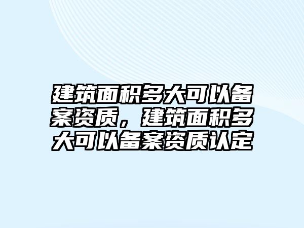 建筑面積多大可以備案資質(zhì)，建筑面積多大可以備案資質(zhì)認(rèn)定