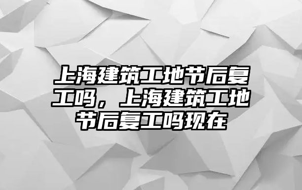 上海建筑工地節(jié)后復(fù)工嗎，上海建筑工地節(jié)后復(fù)工嗎現(xiàn)在