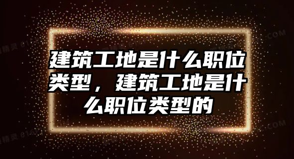 建筑工地是什么職位類型，建筑工地是什么職位類型的