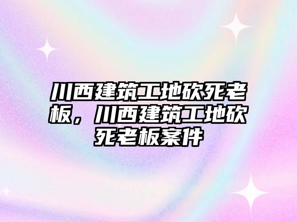 川西建筑工地砍死老板，川西建筑工地砍死老板案件