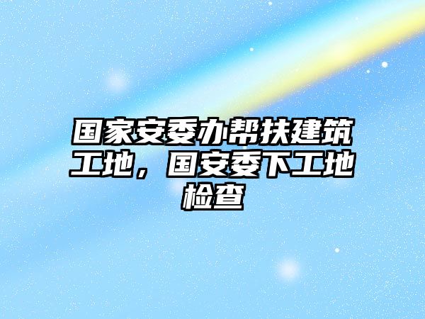 國(guó)家安委辦幫扶建筑工地，國(guó)安委下工地檢查