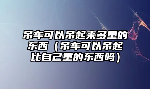 吊車可以吊起來(lái)多重的東西（吊車可以吊起比自己重的東西嗎）