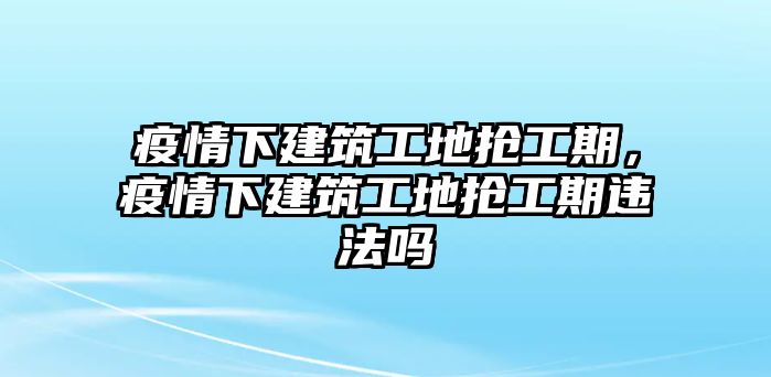 疫情下建筑工地?fù)尮て?，疫情下建筑工地?fù)尮て谶`法嗎