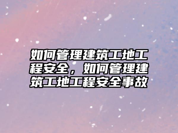 如何管理建筑工地工程安全，如何管理建筑工地工程安全事故