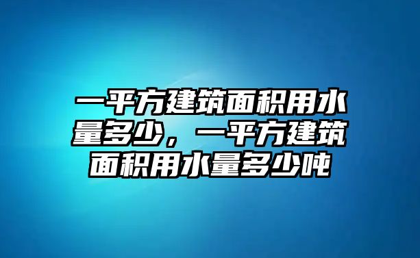 一平方建筑面積用水量多少，一平方建筑面積用水量多少噸