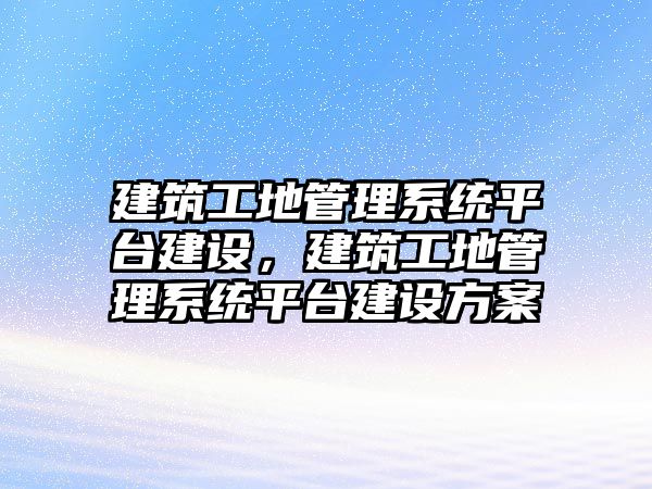 建筑工地管理系統(tǒng)平臺建設，建筑工地管理系統(tǒng)平臺建設方案