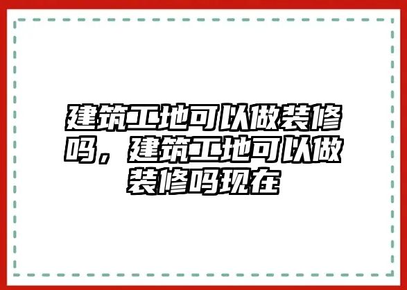 建筑工地可以做裝修嗎，建筑工地可以做裝修嗎現(xiàn)在