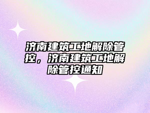 濟南建筑工地解除管控，濟南建筑工地解除管控通知