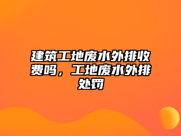 建筑工地廢水外排收費(fèi)嗎，工地廢水外排處罰