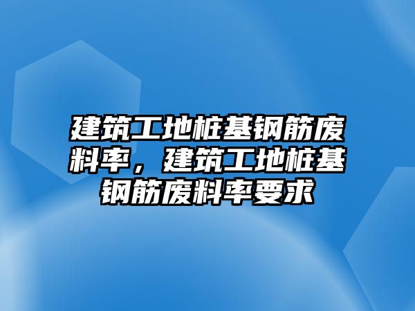 建筑工地樁基鋼筋廢料率，建筑工地樁基鋼筋廢料率要求