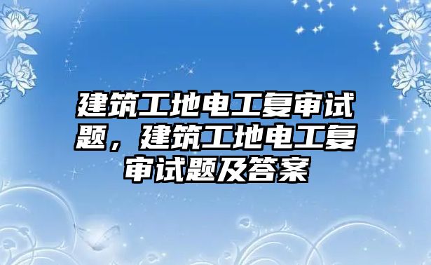 建筑工地電工復(fù)審試題，建筑工地電工復(fù)審試題及答案