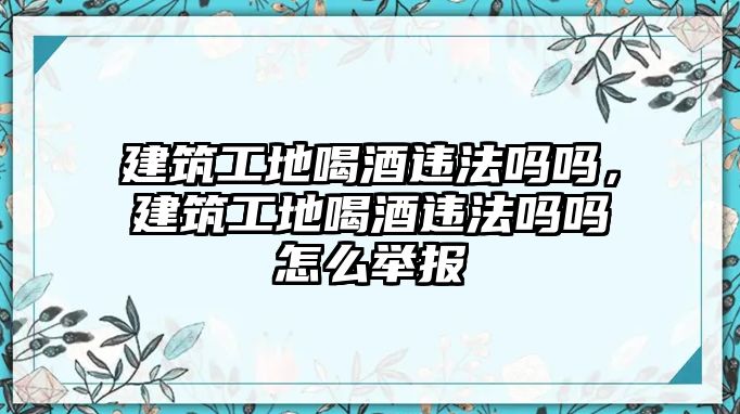 建筑工地喝酒違法嗎嗎，建筑工地喝酒違法嗎嗎怎么舉報(bào)