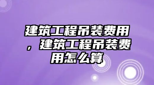 建筑工程吊裝費用，建筑工程吊裝費用怎么算