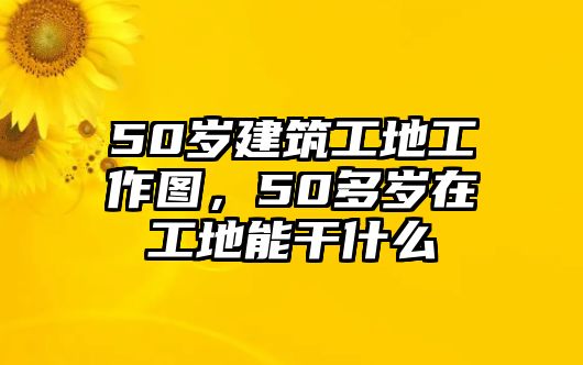 50歲建筑工地工作圖，50多歲在工地能干什么