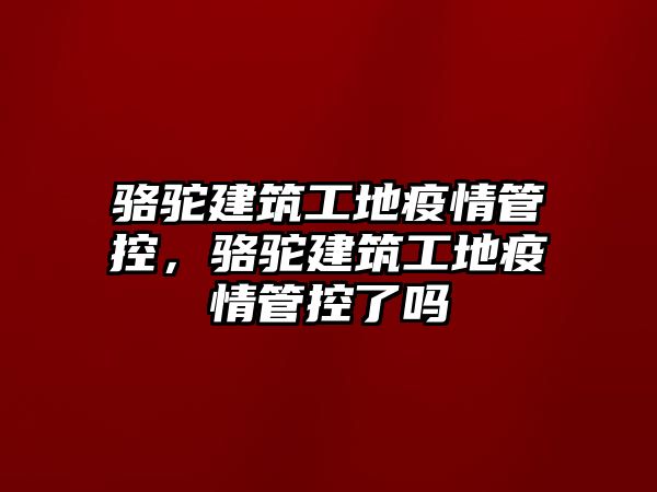 駱駝建筑工地疫情管控，駱駝建筑工地疫情管控了嗎