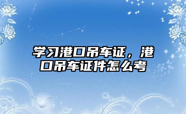 學習港口吊車證，港口吊車證件怎么考