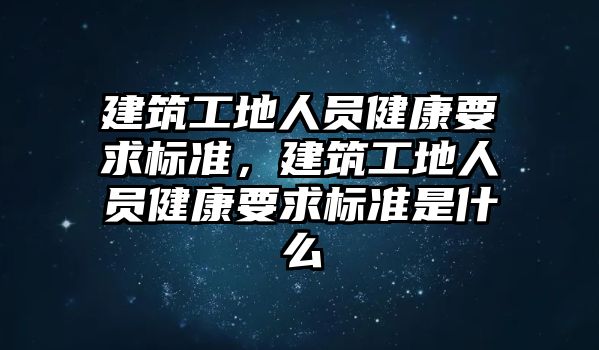 建筑工地人員健康要求標準，建筑工地人員健康要求標準是什么