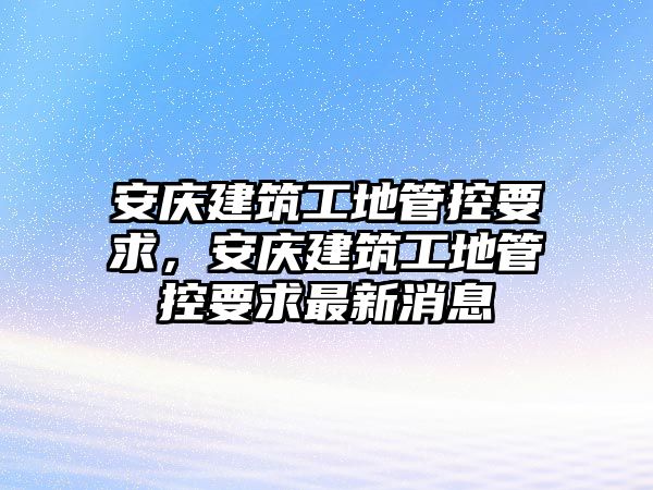 安慶建筑工地管控要求，安慶建筑工地管控要求最新消息