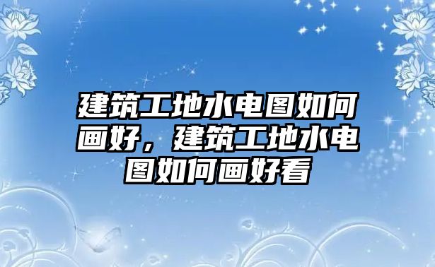 建筑工地水電圖如何畫(huà)好，建筑工地水電圖如何畫(huà)好看