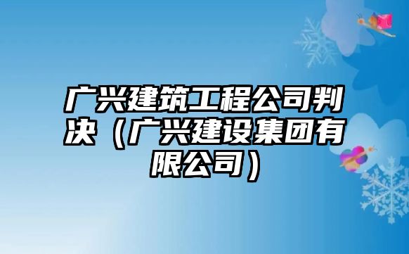 廣興建筑工程公司判決（廣興建設(shè)集團有限公司）