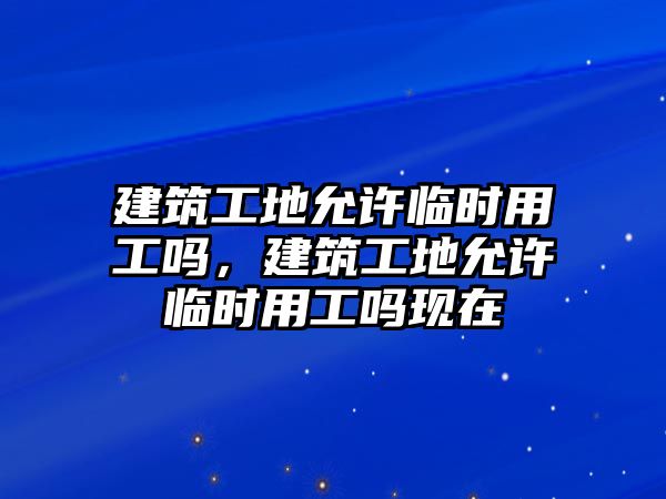 建筑工地允許臨時(shí)用工嗎，建筑工地允許臨時(shí)用工嗎現(xiàn)在