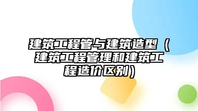 建筑工程管與建筑造型（建筑工程管理和建筑工程造價(jià)區(qū)別）