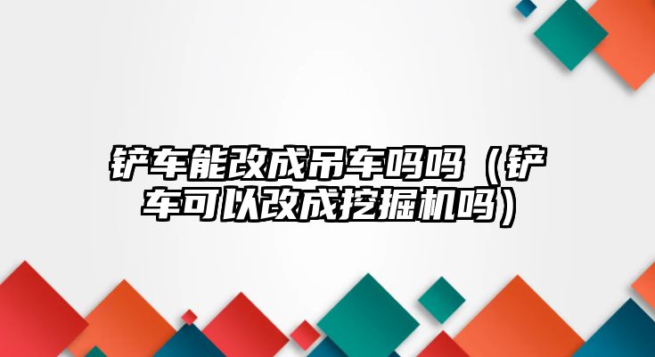 鏟車能改成吊車嗎嗎（鏟車可以改成挖掘機(jī)嗎）