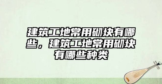 建筑工地常用砌塊有哪些，建筑工地常用砌塊有哪些種類