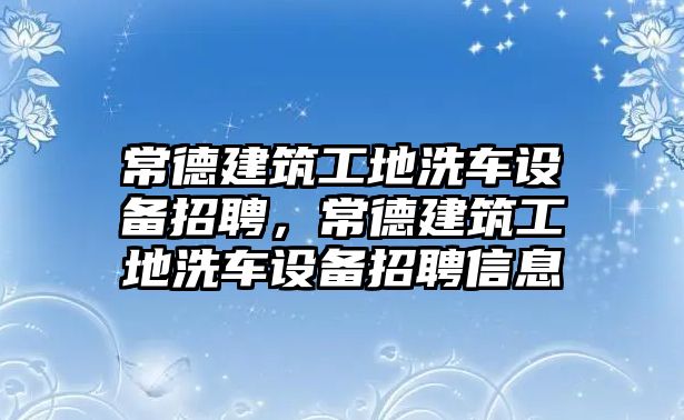 常德建筑工地洗車設(shè)備招聘，常德建筑工地洗車設(shè)備招聘信息